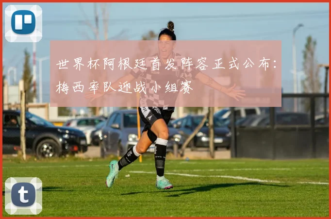 世界杯阿根廷首发阵容正式公布:梅西率队迎战小组赛