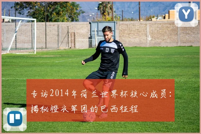 专访2014年荷兰世界杯核心成员:揭秘橙衣军团的巴西征程