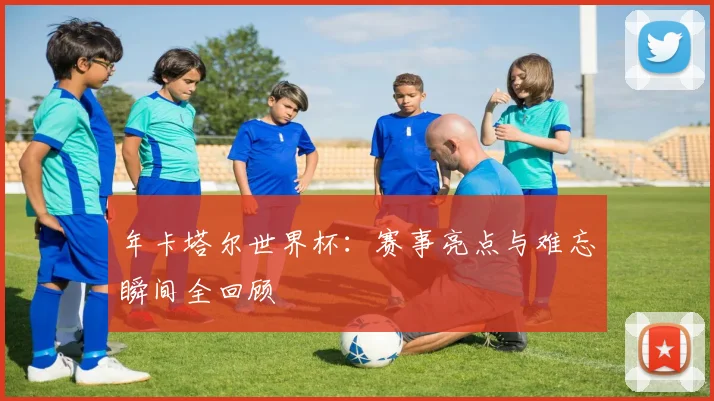 年卡塔尔世界杯：赛事亮点与难忘瞬间全回顾
