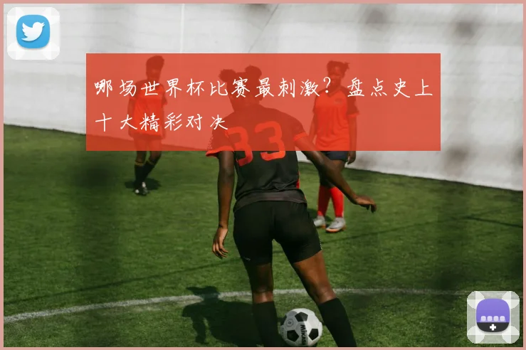 哪场世界杯比赛最刺激?盘点史上十大精彩对决