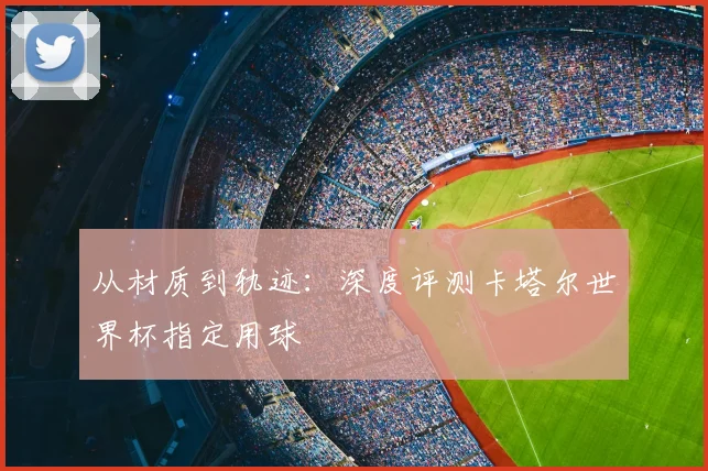 从材质到轨迹：深度评测卡塔尔世界杯指定用球
