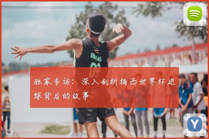 独家专访：深入剖析梅西世界杯进球背后的故事