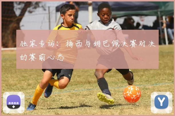 独家专访：梅西与姆巴佩决赛对决的赛前心态