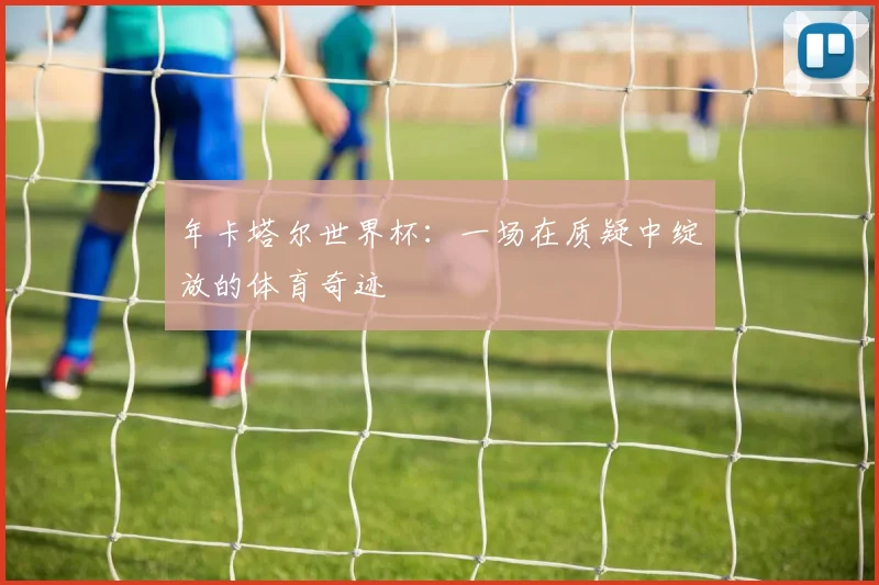 年卡塔尔世界杯：一场在质疑中绽放的体育奇迹