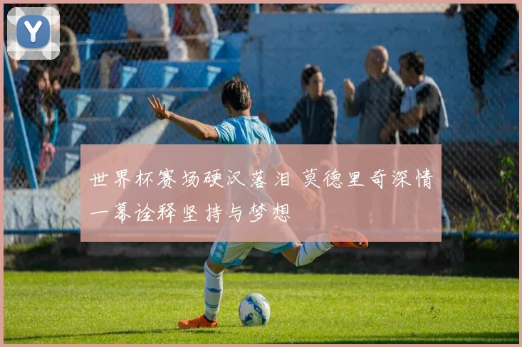 世界杯赛场硬汉落泪 莫德里奇深情一幕诠释坚持与梦想