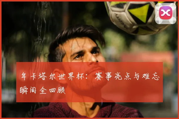 年卡塔尔世界杯：赛事亮点与难忘瞬间全回顾