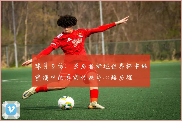 球员专访:亲历者讲述世界杯中韩重播中的真实对抗与心路历程