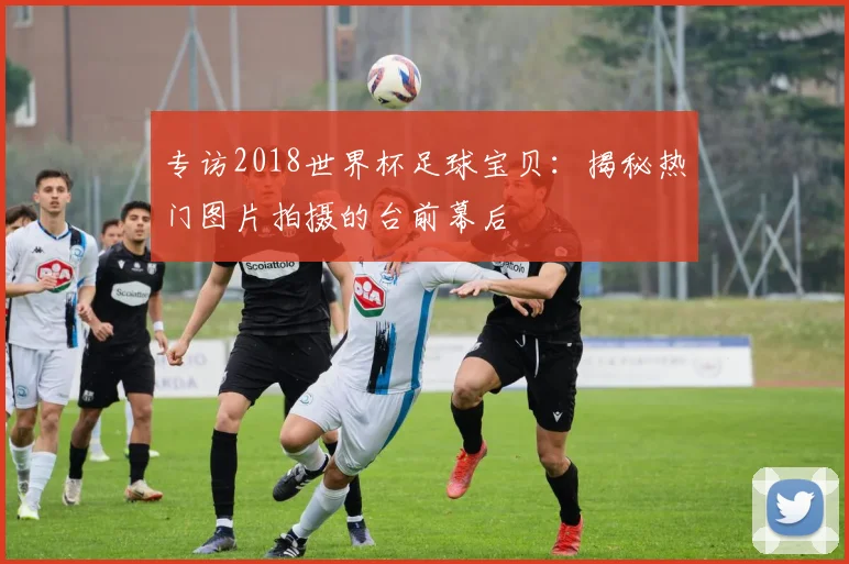 专访2018世界杯足球宝贝:揭秘热门图片拍摄的台前幕后