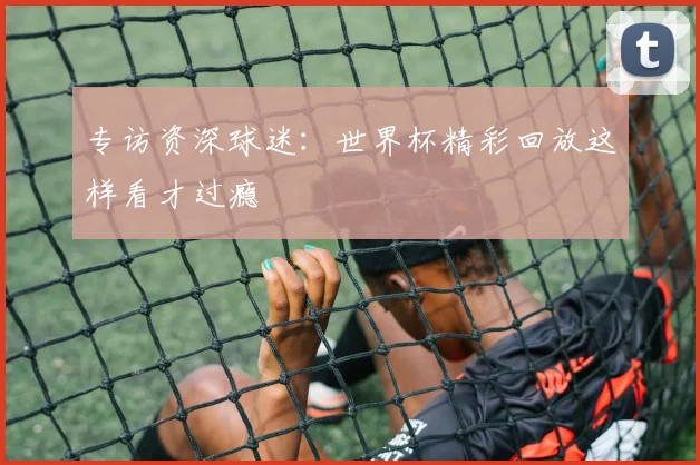 专访资深球迷：世界杯精彩回放这样看才过瘾