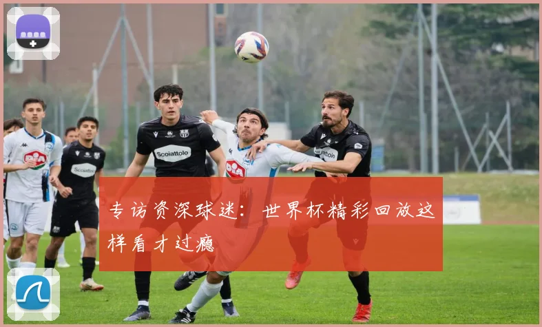 专访资深球迷：世界杯精彩回放这样看才过瘾